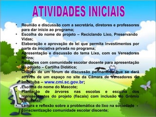 Reunião e discussão com a secretária, diretores e professores para dar início ao programa; Escolha do nome do projeto – Reciclando Lixo, Preservando  Vidas; Elaboração e aprovação de lei que permita investimentos por parte da iniciativa privada no programa;  Apresentação e discussão do tema Lixo, com os Vereadores Mirins; Reuniões com comunidade escolar docente para apresentação do projeto – Cartilha Didática; Criação de um fórum de discussão permanente que se dará através de um espaço no site da Câmara de Vereadores  de Imbituba –  www. cmi .sc.gov. br ; Escolha do nome do Mascote; Plantação de árvores nas escolas e escolha dos representantes do projeto (fiscais) com inclusão do Grêmio Estudantil; Leitura e reflexão sobre a problemática do lixo na sociedade  -  conscientização comunidade escolar discente; ATIVIDADES INICIAIS 
