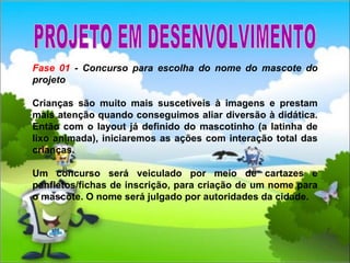 Fase 01  - Concurso para escolha do nome do mascote do projeto Crianças são muito mais suscetíveis à imagens e prestam mais atenção quando conseguimos aliar diversão à didática. Então com o layout já definido do mascotinho (a latinha de lixo animada), iniciaremos as ações com interação total das crianças. Um concurso será veiculado por meio de cartazes e panfletos/fichas de inscrição, para criação de um nome para o mascote. O nome será julgado por autoridades da cidade. PROJETO EM DESENVOLVIMENTO 