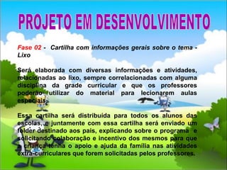 Fase 02  -  Cartilha com informações gerais sobre o tema - Lixo Será elaborada com diversas informações e atividades, relacionadas ao lixo, sempre correlacionadas com alguma disciplina da grade curricular e que os professores poderão utilizar do material para lecionarem aulas especiais.  Essa cartilha será distribuída para todos os alunos das escolas, e juntamente com essa cartilha será enviado um folder destinado aos pais, explicando sobre o programa  e solicitando colaboração e incentivo dos mesmos para que a criança tenha o apoio e ajuda da família nas atividades extra-curriculares que forem solicitadas pelos professores. PROJETO EM DESENVOLVIMENTO 