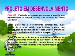 Fase 03  -  Plantação de árvores nas escolas e escolha dos representantes do projeto (fiscais) com inclusão do Grêmio Estudantil   Serão plantadas e devidamente catalogadas, duas mudas de árvores, sendo uma frutífera e outra que permita grande quantidade de sobra (raízes profundas) de forma a simbolizar o início do programa. Estas árvores deverão ser acompanhadas e cuidadas de forma permanente em todas as suas fazes, a fim de que os alunos possam perceber quanto tempo leva uma árvore para crescer e quanto leva-se para destruí-la.  PROJETO EM DESENVOLVIMENTO 