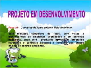 Fase 10  -  Concurso de fotos sobre o Meio Ambiente Será realizado concursos de fotos, com vistas a identificarmos os ambientes degradados e em perfeitas condições, onde será  produzido um álbum fotográfico retratando o contraste existente e remetido aos órgãos oficiais de controle ambiental.  PROJETO EM DESENVOLVIMENTO 