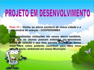 Fase 11  – Visitas ao aterro sanitário de nossa cidade e a cooperativa de seleção - COOPERZIMBA Serão realizadas visitações em nosso aterro sanitário, para que os alunos possam entender os processos atuais de seleção e que lhes permita analisar de forma mais clara como poderão contribuir para uma nova cultura sócio- ambiental em nosso Município. PROJETO EM DESENVOLVIMENTO 