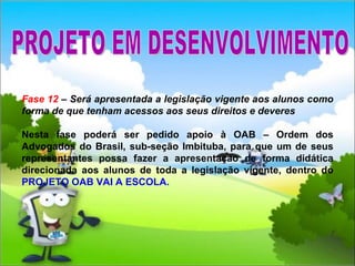Fase 12  – Será apresentada a legislação vigente aos alunos como forma de que tenham acessos aos seus direitos e deveres Nesta fase poderá ser pedido apoio à OAB – Ordem dos Advogados do Brasil, sub-seção Imbituba, para que um de seus representantes possa fazer a apresentação de forma didática direcionada aos alunos de toda a legislação vigente, dentro do  PROJETO OAB VAI A ESCOLA. PROJETO EM DESENVOLVIMENTO 