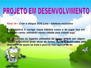 Fase 14  – Criar o disque SOS Lixo – telefone exclusivo Este objetivo é corrigir maus hábitos como o de jogar lixo em qualquer canto, tornando nossa cidade uma cidade suja. Ao avisarmos os lugares utilizados de forma errada por algum ¨sujão¨ o governo pode atuar de forma rápida e quem sabe até descobrir de quem se trata e puni-lo nos rigores da lei.  PROJETO EM DESENVOLVIMENTO 