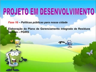 Fase 16  – Políticas públicas para nossa cidade Elaboração do Plano de Gerenciamento Integrado de Resíduos Sólidos – PGIRS PROJETO EM DESENVOLVIMENTO 