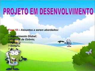 Fase 18  – Assuntos a serem abordados: Aquecimento Global; Camada de Ozônio; Água; Solo; Ar; ... ... ... PROJETO EM DESENVOLVIMENTO 