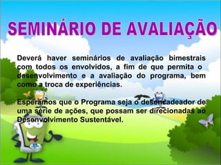 Deverá haver seminários de avaliação bimestrais com todos os envolvidos, a fim de que permita o  desenvolvimento e a avaliação do programa, bem como a troca de experiências. Esperamos que o Programa seja o desencadeador de uma série de ações, que possam ser direcionadas ao Desenvolvimento Sustentável. SEMINÁRIO DE AVALIAÇÃO 