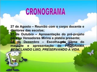 27 de Agosto – Reunião com o corpo docente e diretores das escolas; 27 de Outubro – Apresentação do pré-projeto para os Vereadores Mirins e platéia presente; 03 de Dezembro – Escolha do nome do mascote e apresentação do PROGRAMA  RECICLANDO LIXO, PRESERVANDO A VIDA. CRONOGRAMA 