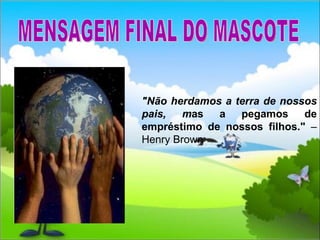 MENSAGEM FINAL DO MASCOTE "Não herdamos a terra de nossos pais, m as a pegamos de empréstimo de nossos filhos."  – Henry Brown 