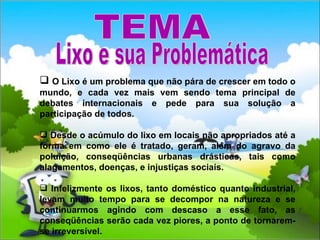 O Lixo é um problema que não pára de crescer em todo o mundo, e cada vez mais vem sendo tema principal de debates internacionais e pede para sua solução a participação de todos. Desde o acúmulo do lixo em locais não apropriados até a forma em como ele é tratado, geram, além do agravo da poluição, conseqüências urbanas drásticas, tais como alagamentos, doenças, e injustiças sociais. Infelizmente os lixos, tanto doméstico quanto industrial, levam muito tempo para se decompor na natureza e se continuarmos agindo com descaso a esse fato, as conseqüências serão cada vez piores, a ponto de tornarem-se irreversível. TEMA Lixo e sua Problemática 