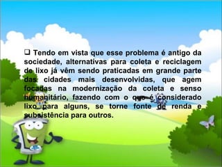 Tendo em vista que esse problema é antigo da sociedade, alternativas para coleta e reciclagem de lixo já vêm sendo praticadas em grande parte das cidades mais desenvolvidas, que agem focadas na modernização da coleta e senso humanitário, fazendo com o que é considerado lixo para alguns, se torne fonte de renda e subsistência para outros.  