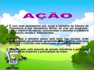É com esse pensamento que surge a iniciativa da Câmara de Vereadores e dos Vereadores Mirins, de criar um programa  com o objetivo de educar, conscientizar e exercitar a cidadania dos nossos alunos e  imbitubenses. Sendo que o primeiro passo será dado nas escolas, onde encontramos um ambiente apropriado para trabalhar este tema de forma a criarmos uma cultura para as novas gerações. Trata-se pois, este assunto de grande relevância e para tanto precisará do empenho e participação de todos.  AÇÃO 