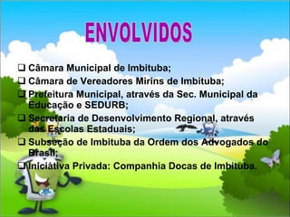 Câmara Municipal de Imbituba; Câmara de Vereadores Mirins de Imbituba; Prefeitura Municipal, através da Sec. Municipal da Educação e SEDURB; Secretaria de Desenvolvimento Regional, através das Escolas Estaduais; Subseção de Imbituba da Ordem dos Advogados do Brasil; Iniciativa Privada: Companhia Docas de Imbituba. ENVOLVIDOS 