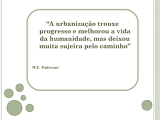 “A urbanização trouxe
   progresso e melhorou a vida
   da humanidade, mas deixou
   muita sujeira pelo caminho”


W.F. Padovani
 