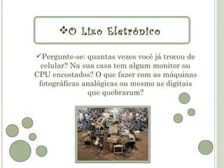 O Lixo Eletrônico

Pergunte-se: quantas vezes você já trocou de
  celular? Na sua casa tem algum monitor ou
CPU encostados? O que fazer com as máquinas
 fotográficas analógicas ou mesmo as digitais
               que quebraram?
 