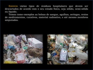 Existem vários tipos de resíduos hospitalares que devem ser
descartados de acordo com o seu estado físico, seja sólido, semi-sólido
ou líquido.
Temos como exemplos as bolsas de sangue, agulhas, seringas, restos
de medicamentos, curativos, material radioativo, e até mesmo membros
amputados.