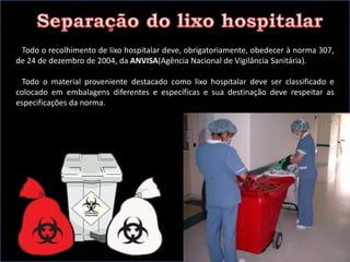 Todo o recolhimento de lixo hospitalar deve, obrigatoriamente, obedecer à norma 307,
de 24 de dezembro de 2004, da ANVISA(Agência Nacional de Vigilância Sanitária).
Todo o material proveniente destacado como lixo hospitalar deve ser classificado e
colocado em embalagens diferentes e específicas e sua destinação deve respeitar as
especificações da norma.