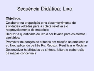 Sequência  Didática: Lixo Objetivos:   Colaborar na proposição e no desenvolvimento de atividades voltadas para a coleta seletiva e o reaproveitamento de materiais; Reduzir a quantidade de lixo a ser levada para os aterros sanitários; Promover mudanças de atitudes em relação ao ambiente e ao lixo, aplicando os três Rs: Reduzir, Reutilizar e Reciclar Desenvolver habilidades de síntese, leitura e elaboracão de mapas conceituais 