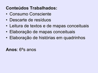 Conteúdos Trabalhados: Consumo Consciente Descarte de resíduos Leitura de textos e de mapas conceituais Elaboração de mapas conceituais Elaboração de histórias em quadrinhos Anos : 6ºs anos 