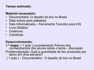 Tempo estimado:  Material necessário: Documentário: O desafio do lixo no Brasil Data schow para palestras Sala Informatizada – Ferramenta Toondoo para HQ Livro Didático Cadernos Cartolinas Desenvolvimento: 1.ª etapa:  ( 1 aula ) Levantamento Prévios dos conhecimentos dos alunos sobre o tema – discussão  Problematização: Qual a quantidade de lixo produzido por aluno em uma semana? ( 1 aula ) – Documentário : O desafio do lixo no Brasil 