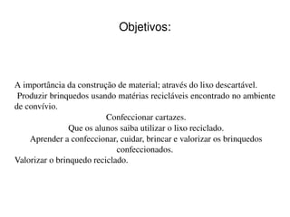    
Objetivos:
A importância da construção de material; através do lixo descartável.
 Produzir brinquedos usando matérias recicláveis encontrado no ambiente 
de convívio.
 Confeccionar cartazes.
 Que os alunos saiba utilizar o lixo reciclado.
 Aprender a confeccionar, cuidar, brincar e valorizar os brinquedos 
confeccionados.
Valorizar o brinquedo reciclado.
 