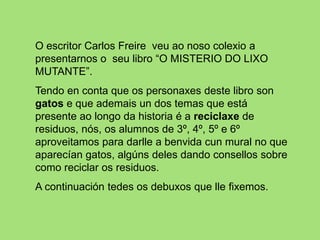 O escritor Carlos Freire veu ao noso colexio a
presentarnos o seu libro “O MISTERIO DO LIXO
MUTANTE”.
Tendo en conta que os personaxes deste libro son
gatos e que ademais un dos temas que está
presente ao longo da historia é a reciclaxe de
residuos, nós, os alumnos de 3º, 4º, 5º e 6º
aproveitamos para darlle a benvida cun mural no que
aparecían gatos, algúns deles dando consellos sobre
como reciclar os residuos.
A continuación tedes os debuxos que lle fixemos.
 