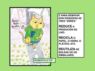 ROBERTO 6º EP
E PARA REMATAR
NON ESQUEZAS AS
TRES “ERRES”
REDUCE A
PRODUCIÓN DE
LIXO.
RECICLA O
PAPEL, O VIDRO, O
PLÁTICO, ETC.
REUTILIZA AS
BOLSAS OU OS
EMBALAXES.
 