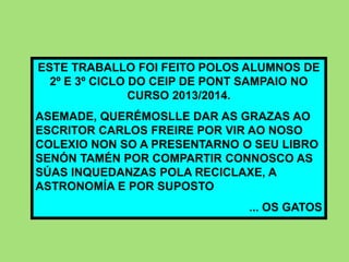 ESTE TRABALLO FOI FEITO POLOS ALUMNOS DE
2º E 3º CICLO DO CEIP DE PONT SAMPAIO NO
CURSO 2013/2014.
ASEMADE, QUERÉMOSLLE DAR AS GRAZAS AO
ESCRITOR CARLOS FREIRE POR VIR AO NOSO
COLEXIO NON SO A PRESENTARNO O SEU LIBRO
SENÓN TAMÉN POR COMPARTIR CONNOSCO AS
SÚAS INQUEDANZAS POLA RECICLAXE, A
ASTRONOMÍA E POR SUPOSTO
... OS GATOS
 