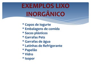 EXEMPLOS LIXO
INORGÂNICO
* Copos de Iogurte
* Embalagens de comida
* Sacos plásticos
* Garrafas Pets
* Garrafas de água
* Latinhas de Refrigerante
* Papelão
* Vidro
* Isopor
 