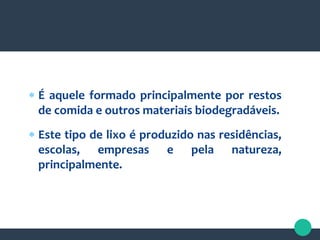  É aquele formado principalmente por restos
de comida e outros materiais biodegradáveis.
 Este tipo de lixo é produzido nas residências,
escolas, empresas e pela natureza,
principalmente.
 