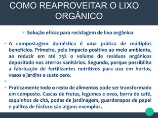  Solução eficaz para reciclagem de lixo orgânico
 A compostagem doméstica é uma prática de múltiplos
benefícios. Primeiro, pelo impacto positivo ao meio ambiente,
ao reduzir em até 75% o volume de resíduos orgânicos
depositado nos aterros sanitários. Segundo, porque possibilita
a fabricação de fertilizantes nutritivos para uso em hortas,
vasos e jardins a custo zero.

 Praticamente todo o resto de alimentos pode ser transformado
em composto. Cascas de frutas, legumes e ovos, borra de café,
saquinhos de chá, podas de jardinagem, guardanapos de papel
e palitos de fósforo são alguns exemplos.
COMO REAPROVEITAR O LIXO
ORGÂNICO
 