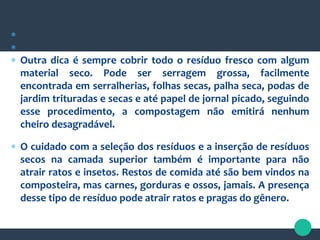 

 Outra dica é sempre cobrir todo o resíduo fresco com algum
material seco. Pode ser serragem grossa, facilmente
encontrada em serralherias, folhas secas, palha seca, podas de
jardim trituradas e secas e até papel de jornal picado, seguindo
esse procedimento, a compostagem não emitirá nenhum
cheiro desagradável.
 O cuidado com a seleção dos resíduos e a inserção de resíduos
secos na camada superior também é importante para não
atrair ratos e insetos. Restos de comida até são bem vindos na
composteira, mas carnes, gorduras e ossos, jamais. A presença
desse tipo de resíduo pode atrair ratos e pragas do gênero.
 