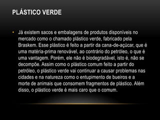 PLÁSTICO VERDE

• Já existem sacos e embalagens de produtos disponíveis no
  mercado como o chamado plástico verde, fabricado pela
  Braskem. Esse plástico é feito a partir da cana-de-açúcar, que é
  uma matéria-prima renovável, ao contrário do petróleo, o que é
  uma vantagem. Porém, ele não é biodegradável, isto é, não se
  decompõe. Assim como o plástico comum feito a partir do
  petróleo, o plástico verde vai continuar a causar problemas nas
  cidades e na natureza como o entupimento de bueiros e a
  morte de animais que consomem fragmentos de plástico. Além
  disso, o plástico verde é mais caro que o comum.
 