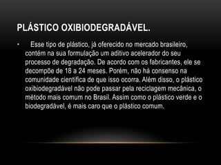 PLÁSTICO OXIBIODEGRADÁVEL.
•     Esse tipo de plástico, já oferecido no mercado brasileiro,
    contém na sua formulação um aditivo acelerador do seu
    processo de degradação. De acordo com os fabricantes, ele se
    decompõe de 18 a 24 meses. Porém, não há consenso na
    comunidade científica de que isso ocorra. Além disso, o plástico
    oxibiodegradável não pode passar pela reciclagem mecânica, o
    método mais comum no Brasil. Assim como o plástico verde e o
    biodegradável, é mais caro que o plástico comum.
 
