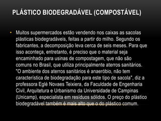 PLÁSTICO BIODEGRADÁVEL (COMPOSTÁVEL)

• Muitos supermercados estão vendendo nos caixas as sacolas
  plásticas biodegradáveis, feitas a partir do milho. Segundo os
  fabricantes, a decomposição leva cerca de seis meses. Para que
  isso aconteça, entretanto, é preciso que o material seja
  encaminhado para usinas de compostagem, que não são
  comuns no Brasil, que utiliza principalmente aterros sanitários.
  "O ambiente dos aterros sanitários é anaeróbio, não tem
  característica de biodegradação para este tipo de sacola", diz a
  professora Eglé Novaes Teixiera, da Faculdade de Engenharia
  Civil, Arquitetura e Urbanismo da Universidade de Campinas
  (Unicamp), especialista em resíduos sólidos. O preço do plástico
  biodegradável também é mais alto que o do plástico comum.
 