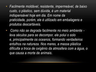 • Facilmente moldável, resistente, impermeável, de baixo
  custo, o plástico, sem dúvida, é um material
  indispensável hoje em dia. Em nome da
  praticidade, porém, ele é utilizado em embalagens e
  produtos descartáveis.
• Como não se degrada facilmente no meio ambiente -
  leva séculos para se decompor, ele polui o solo
  e, principalmente os oceanos, formando verdadeiros
  entulhos na natureza. Nos mares, a massa plástica
  dificulta a troca de oxigênio da atmosfera com a água, o
  que causa a morte de animais.
 
