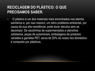 RECICLAGEM DO PLÁSTICO: O QUE
PRECISAMOS SABER.
•    O plástico é um dos materiais mais encontrados nos aterros
    sanitários e, por isso mesmo, um sério problema ambiental, por
    causa de sua alta resistência: pode durar séculos sem se
    decompor. De sacolinhas de supermercados a utensílios
    cotidianos, peças de automóveis, embalagens de produtos
    variados e garrafas PET, cerca de 20% do nosso lixo doméstico
    é composto por plásticos.
 