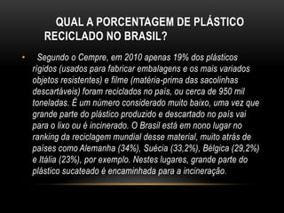 QUAL A PORCENTAGEM DE PLÁSTICO
       RECICLADO NO BRASIL?
•     Segundo o Cempre, em 2010 apenas 19% dos plásticos
    rígidos (usados para fabricar embalagens e os mais variados
    objetos resistentes) e filme (matéria-prima das sacolinhas
    descartáveis) foram reciclados no país, ou cerca de 950 mil
    toneladas. É um número considerado muito baixo, uma vez que
    grande parte do plástico produzido e descartado no país vai
    para o lixo ou é incinerado. O Brasil está em nono lugar no
    ranking da reciclagem mundial desse material, muito atrás de
    países como Alemanha (34%), Suécia (33,2%), Bélgica (29,2%)
    e Itália (23%), por exemplo. Nestes lugares, grande parte do
    plástico sucateado é encaminhada para a incineração .
 