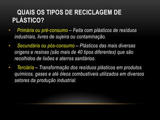 QUAIS OS TIPOS DE RECICLAGEM DE
    PLÁSTICO?
•     Primária ou pré-consumo – Feita com plásticos de resíduos
    industriais, livres de sujeira ou contaminação.
•    Secundária ou pós-consumo – Plásticos das mais diversas
    origens e resinas (são mais de 40 tipos diferentes) que são
    recolhidos de lixões e aterros sanitários.
•    Terciária – Transformação dos resíduos plásticos em produtos
    químicos, gases e até óleos combustíveis utilizados em diversos
    setores da produção industrial .
 