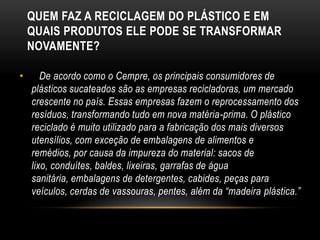 QUEM FAZ A RECICLAGEM DO PLÁSTICO E EM
    QUAIS PRODUTOS ELE PODE SE TRANSFORMAR
    NOVAMENTE?

•      De acordo como o Cempre, os principais consumidores de
    plásticos sucateados são as empresas recicladoras, um mercado
    crescente no país. Essas empresas fazem o reprocessamento dos
    resíduos, transformando tudo em nova matéria-prima. O plástico
    reciclado é muito utilizado para a fabricação dos mais diversos
    utensílios, com exceção de embalagens de alimentos e
    remédios, por causa da impureza do material: sacos de
    lixo, conduítes, baldes, lixeiras, garrafas de água
    sanitária, embalagens de detergentes, cabides, peças para
    veículos, cerdas de vassouras, pentes, além da “madeira plástica.”
 