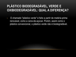 PLÁSTICO BIODEGRADÁVEL, VERDE E
OXIBIODEGRADÁVEL: QUAL A DIFERENÇA?

•    O chamado "plástico verde" é feito a partir de matéria prima
    renovável, como a cana-de-açúcar. Porém, assim como o
    plástico convencional, o plástico verde não é biodegradável.
 
