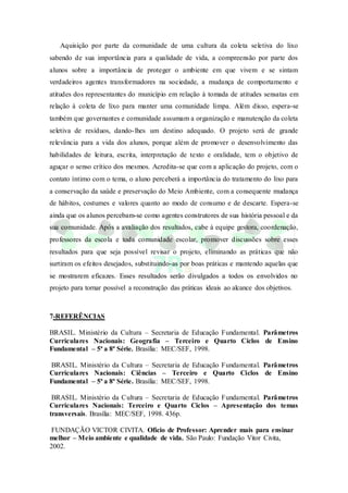 Aquisição por parte da comunidade de uma cultura da coleta seletiva do lixo
sabendo de sua importância para a qualidade de vida, a compreensão por parte dos
alunos sobre a importância de proteger o ambiente em que vivem e se sintam
verdadeiros agentes transformadores na sociedade, a mudança de comportamento e
atitudes dos representantes do município em relação à tomada de atitudes sensatas em
relação à coleta de lixo para manter uma comunidade limpa. Além disso, espera-se
também que governantes e comunidade assumam a organização e manutenção da coleta
seletiva de resíduos, dando-lhes um destino adequado. O projeto será de grande
relevância para a vida dos alunos, porque além de promover o desenvolvimento das
habilidades de leitura, escrita, interpretação de texto e oralidade, tem o objetivo de
aguçar o senso crítico dos mesmos. Acredita-se que com a aplicação do projeto, com o
contato íntimo com o tema, o aluno perceberá a importância do tratamento do lixo para
a conservação da saúde e preservação do Meio Ambiente, com a consequente mudança
de hábitos, costumes e valores quanto ao modo de consumo e de descarte. Espera-se
ainda que os alunos percebam-se como agentes construtores de sua história pessoal e da
sua comunidade. Após a avaliação dos resultados, cabe à equipe gestora, coordenação,
professores da escola e toda comunidade escolar, promover discussões sobre esses
resultados para que seja possível revisar o projeto, eliminando as práticas que não
surtiram os efeitos desejados, substituindo-as por boas práticas e mantendo aquelas que
se mostrarem eficazes. Esses resultados serão divulgados a todos os envolvidos no
projeto para tornar possível a reconstrução das práticas ideais ao alcance dos objetivos.
7-REFERÊNCIAS
BRASIL. Ministério da Cultura – Secretaria de Educação Fundamental. Parâmetros
Curriculares Nacionais: Geografia – Terceiro e Quarto Ciclos de Ensino
Fundamental – 5ª a 8ª Série. Brasília: MEC/SEF, 1998.
BRASIL. Ministério da Cultura – Secretaria de Educação Fundamental. Parâmetros
Curriculares Nacionais: Ciências – Terceiro e Quarto Ciclos de Ensino
Fundamental – 5ª a 8ª Série. Brasília: MEC/SEF, 1998.
BRASIL. Ministério da Cultura – Secretaria de Educação Fundamental. Parâmetros
Curriculares Nacionais: Terceiro e Quarto Ciclos – Apresentação dos temas
transversais. Brasília: MEC/SEF, 1998. 436p.
FUNDAÇÃO VICTOR CIVITA. Ofício de Professor: Aprender mais para ensinar
melhor – Meio ambiente e qualidade de vida. São Paulo: Fundação Vitor Civita,
2002.
 