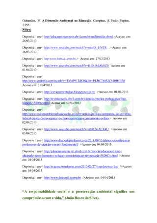 Guimarães, M. A Dimensão Ambiental na Educação. Campinas, S. Paulo: Papirus,
1.995.
Sites:
Disponível em:< http://educarparacrescer.abril.com.br/multimidia.shtml.>Acesso em:
26/03/2013
Disponível em:< http://www.youtube.com/watch?v=otuBS_ENlDI; .> Acesso em:
26/03/2013
Disponível em:< http.www.baixaki.com.br.> Acesso em: 27/03/2013
Disponível em:< http://www.youtube.com/watch?v=KLKOsk8kSZU Acesso em:
01/04/2013
Disponível em:<
http://www.youtube.com/watch?v=Tx3eP91TdC0&list=PLBC78032C810B4BE8
Acesso em: 01/04/2013
Disponível em:< http://environmenteduc.blogspot.com.br/ >Acesso em: 01/04/2013
Disponível em:< http://revistaescola.abril.com.br/ciencias/pratica-pedagogica/lixo-
homem-568066.shtml Acesso em: 02/04/2013
Disponível em:<
http://www.culturaambientalnasescolas.com.br/noticia/politica/campanha-do-governo-
federal-ensina-como-separar-e-como-aproveitar-corretamente-o-lixo-> Acesso em:
02/04/2013
Disponível em:< http://www.youtube.com/watch?v=uSM2riAEX4U; >Acesso em:
03/04/2013
Disponível em:< http://www.diariodoprofessor.com/2011/08/15/planos-de-aula-para-
professores-de-ciencias-ensino-fundamental/ >Acesso em: 04/04/2013
Disponível em:< http://planetasustentavel.abril.com.br/noticia/educacao/ritmo-
alucinado-seres-humanos-solucao-conscietizacao-novaescola-592803.shtml >Acesso
em: 04/04/2013
Disponível em:< http://tvgama.wordpress.com/2010/05/27/ong-doe-seu-lixo />Acesso
em: 04/04/2013
Disponível em:< http://www.doeseulixo.org.br />Acesso em: 04/04/2013
“A responsabilidade social e a preservação ambiental significa um
compromisso coma vida.” (João Boscoda Silva).
 