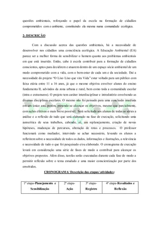 questões ambientais, reforçando o papel da escola na formação de cidadãos
comprometidos com o ambiente, constituindo ela mesma numa comunidade ecológica.
2- DESCRIÇÃO
Com a discussão acerca das questões ambientais, há a necessidade de
desenvolver nos cidadãos uma consciência ecológica. A Educação Ambiental (EA)
parece ser a melhor forma de sensibilizar o homem quanto aos problemas ambientais
em que está inserido. Então, cabe à escola contribuir para a formação de cidadãos
conscientes, aptos para decidirem e atuarem dentro de um espaço sócio ambiental de um
modo comprometido com a vida, com o bem-estar de cada um e da sociedade. Daí a
necessidade do projeto “O Lixo Lixo que vira Vida” estar voltado para um público com
faixa etária entre 11 a 16 anos, já que o mesmo objetiva envolver alunos do ensino
fundamenta II, advindos da zona urbana e rural, bem como toda a comunidade escolar
(intra e extramuros). O projeto tem caráter interdisciplinar e introdutório envolvendo as
diversas disciplinas escolares. O mesmo não foi pensado para uma conclusão imediata
em um único ano, porém, pretende-se alcançar os objetivos, mesmo que parcialmente,
com ações efetivas o mais breve possível. Será solicitada aos alunos de todas as séries a
análise e a reflexão de tudo que será elaborado na fase de execução, solicitando uma
autocrítica de seus trabalhos, cabendo, aí, um replanejamento, criação de novas
hipóteses, mudanças de percursos, alteração de rotas e processos. O professor
funcionará como mediador, intervindo se achar necessário, levando os alunos a
refletirem sobre a necessidade de todos os dados, informações e ilustrações, a relevância
e necessidade de tudo o que foi pesquisado e/ou elaborado. O cronograma de execução
levará em consideração uma série de fases de modo a contribuir para alcançar os
objetivos propostos. Além disso, tarefas serão executadas durante cada fase de modo a
permitir reflexão sobre o tema estudado e uma maior conscientização por parte dos
envolvidos.
CRONOGRAMA/ Descrição das etapas/ atividades:
1ª etapa-Planejamento e
Sensibilização
2ª etapa-
Ação
3ª etapa-
Registro
4ª etapa-Resultados e
Reflexão
 