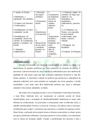 1ª-Ajustes no Projeto
2-Distribuição e
organização das atividades
3-Contatos com Parceiros
e Colaboradores
4-Sensibilização de toda a
comunidade escolar
5-Sensibilização da
Comunidade através dos
Veículos de Comunicação,
palestras e atividades nas
Escolas
6- Atividades
complementares
1-Descrição
das etapas/
atividades:
2-Preparativos
iniciais
3-
Estabelecimen
to de parcerias
4-
Desenvolvime
nto das ações
e atividades
previstas no
Projeto
1-
Levantamento
do andamento
das ações
através de
reuniões,
relatórios,
pautas.
2-
Arquivamento
de dados e
pesquisas,
fotografias das
ações
realizadas,
além de
eventos,
campanhas,
etc.
1- Celebração simples de
conclusão de etapas que
culminem em
homenagem aos
participantes,
colaboradores, parceiros,
etc.
2- A Culminância do
Projeto, com exposição
de todo material
confeccionado pelas
turmas e aberta à
visitação.
3-Divulgação dos
Resultados
4-Avaliação do Programa
3-JUSTIFICATIVA
Estamos vivenciando uma época de manifestações em relação ao clima e ao
aparecimento de grandes problemas nas áreas produtivas de alimento do planeta. É
necessário o desenvolvimento de uma consciência ambientalista para uma melhoria da
qualidade de vida atual e para que haja condições ambientais favoráveis à vida das
futuras gerações. É necessária a adoção de políticas que promovam a importância da
educação ambiental, pois assim poderão ser instigadas nas novas gerações a devida
mentalidade e será muito mais fácil implementar políticas que visem a utilização
sustentável dos recursos planetários no futuro.
De acordo com a legislação da área e com os Parâmetros Curriculares Nacionais,
o tema Meio Ambiente deve ser incorporado no currículo escolar de forma
interdisciplinar, pois a concepção de interdisciplinaridade fundamenta-se numa visão
holística do conhecimento. Ao preconizar a comunicação entre as diferentes áreas, o
trabalho interdisciplinar favorece as trocas de vivências e de saberes entre os docentes,
contribuindo para romper o isolamento que caracteriza o cotidiano de algumas escolas.
Dessa forma, a aplicação desse projeto torna-se útil para conscientizar os alunos acerca
dos graves problemas ambientais, como para promover novas atitudes, em consonância
com os valores da formação cidadã. Visando à sensibilização dos discentes e toda a
 