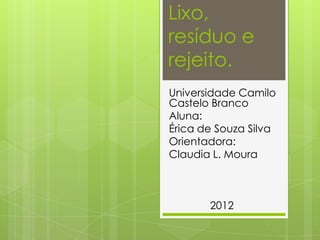 Lixo,
resíduo e
rejeito.
Universidade Camilo
Castelo Branco
Aluna:
Érica de Souza Silva
Orientadora:
Claudia L. Moura



       2012
 