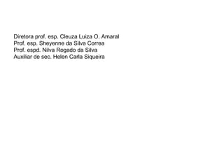 Diretora prof. esp. Cleuza Luiza O. Amaral Prof. esp. Sheyenne da Silva Correa Prof. espd. Nilva Rogado da Silva Auxiliar de sec. Helen Carla Siqueira 