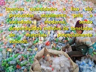 Imensas quantidades e lixo são produzidas atualmente pela a sociedade moderna, sendo desperdiçados milhões de toneladas de materiais potencialmente valiosos.  