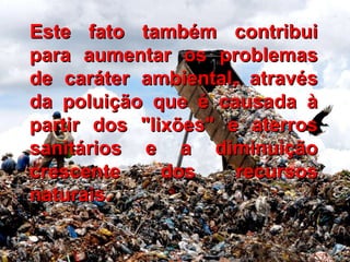 Este fato também contribui para aumentar os problemas de caráter ambiental, através da poluição que é causada à partir dos "lixões" e aterros sanitários e a diminuição crescente dos recursos naturais. 