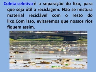 Coleta seletiva  é a separação do lixo, para que seja útil a reciclagem. Não se mistura material reciclável com o resto do lixo.Com isso, evitaremos que nossos rios fiquem assim. 